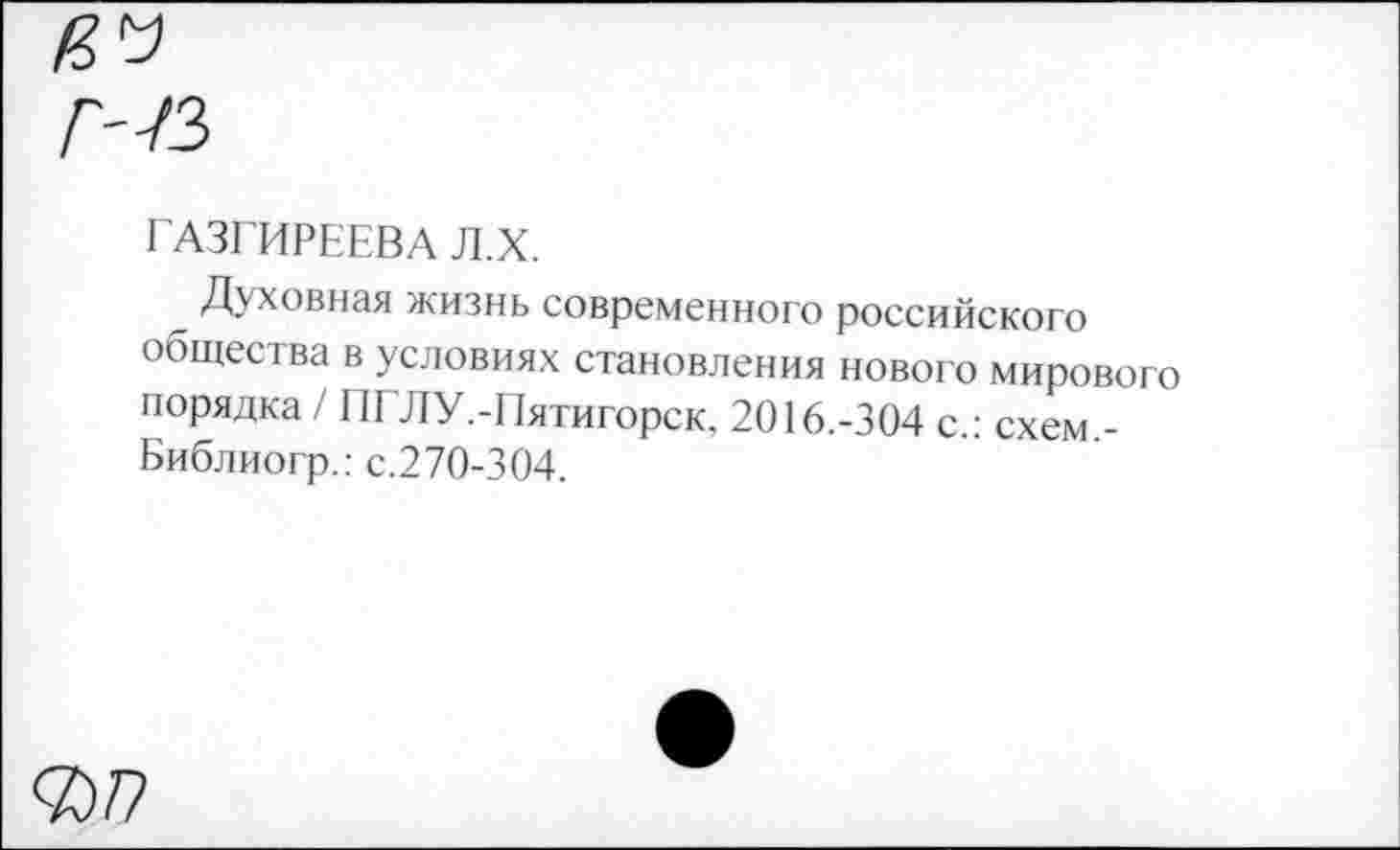 ﻿ГАЗГИРЕЕВА Л.Х.
Духовная жизнь современного российского общее 1ва в условиях становления нового мирового порядка / ПЕЛУ.-Пятигорск, 2016.-304 с.: схем.-Библиогр.: с.270-304.
<7)7?